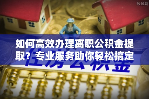 空港如何高效办理离职公积金提取？专业服务助你轻松搞定