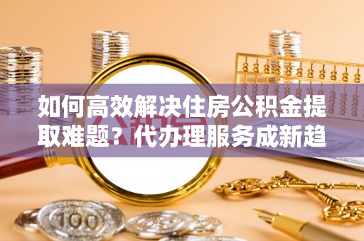 空港如何高效解决住房公积金提取难题？代办理服务成新趋势