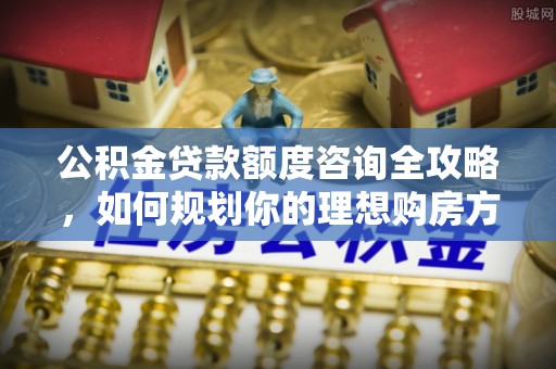 空港公积金贷款额度咨询全攻略，如何规划你的理想购房方案