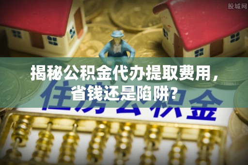 空港揭秘公积金代办提取费用，省钱还是陷阱？