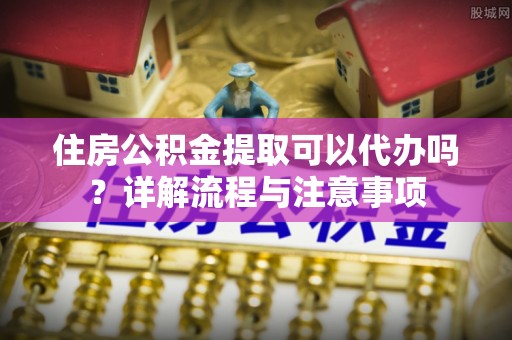 空港住房公积金提取可以代办吗？详解流程与注意事项