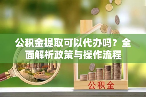 空港公积金提取可以代办吗？全面解析政策与操作流程