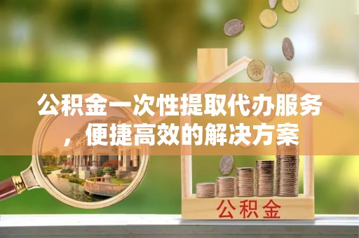 空港公积金一次性提取代办服务，便捷高效的解决方案