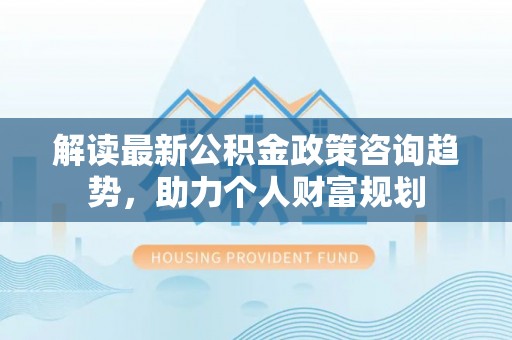 空港解读最新公积金政策咨询趋势，助力个人财富规划