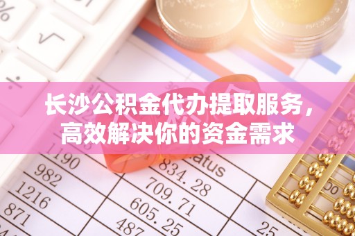 空港长沙公积金代办提取服务，高效解决你的资金需求
