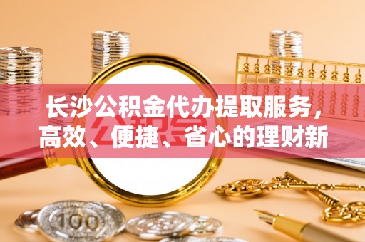 空港长沙公积金代办提取服务，高效、便捷、省心的理财新选择