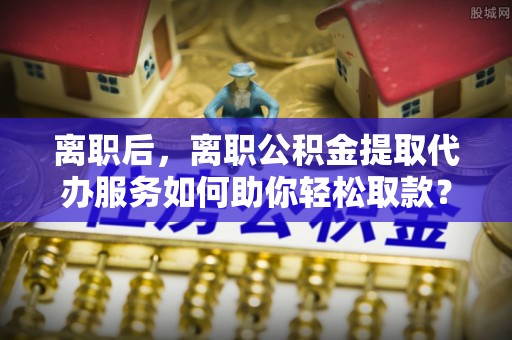 空港离职后，离职公积金提取代办服务如何助你轻松取款？